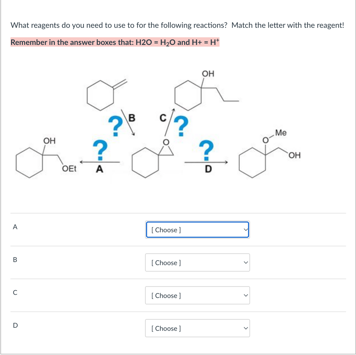 What reagents do you need to use to for the following reactions? Match the letter with the reagent!
Remember in the answer boxes that: H2O = H₂O and H+ = H+
B
с
D
OH
OEt
B
C
? ?
?
A
[Choose ]
[Choose ]
[Choose ]
[Choose ]
OH
D
Me
OH