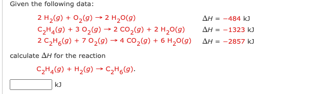 Given the following data:
2 H₂(g) + O₂(g) → 2 H₂O(g)
C₂H4(g) + 3 O₂(g) → 2 CO₂(g) + 2 H₂O(g)
2 CzHo(g) +7 Oz(9) → 4 CO,(g) + 6 H20(g)
calculate AH for the reaction
C₂H₂(g) + H₂(g) → C₂H₂(g).
kJ
ΔΗ = −484 kJ
AH-1323 kJ
ΔΗ = -2857 kJ