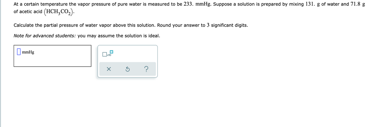 At a certain temperature the vapor pressure of pure water is measured to be 233. mmHg. Suppose a solution is prepared by mixing 131. g of water and 71.8 g
of acetic acid (HCH,CO2).
Calculate the partial pressure of water vapor above this solution. Round your answer to 3 significant digits.
Note for advanced students: you may assume the solution is ideal.
| mmHg
x10
