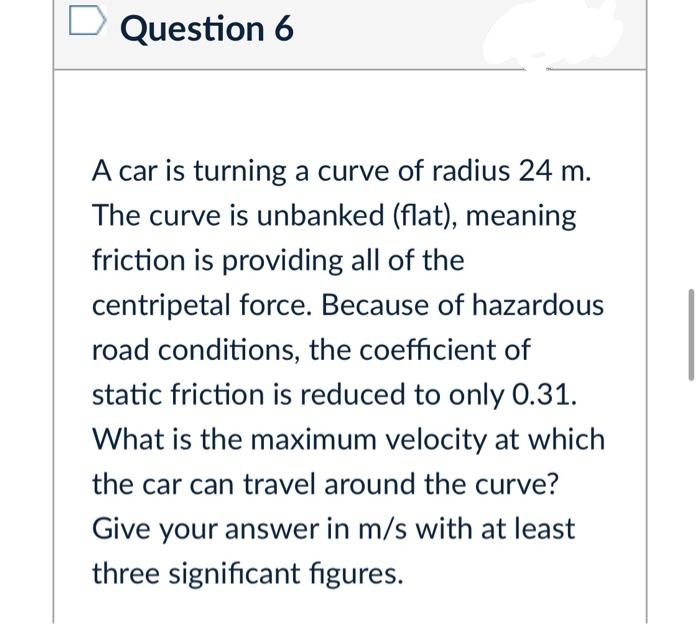 Question 6
A car is turning a curve of radius 24 m.
The curve is unbanked (flat), meaning
friction is providing all of the
centripetal force. Because of hazardous
road conditions, the coefficient of
static friction is reduced to only 0.31.
What is the maximum velocity at which
the car can travel around the curve?
Give your answer in m/s with at least
three significant figures.
