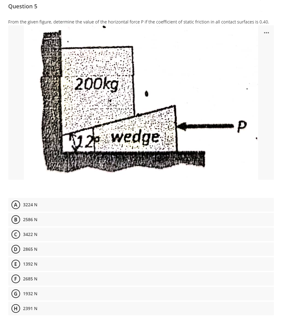 Question 5
From the given figure, determine the value of the horizontal force P if the coefficient of static friction in all contact surfaces is 0.40.
...
200kg
12 wedge
A) 3224 N
B) 2586 N
c) 3422 N
(D) 2865 N
E) 1392 N
F) 2685 N
G) 1932 N
H) 2391 N
O O © O O O
