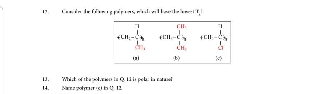 12.
Consider the following polymers, which will have the lowest T?
H
CH3
H.
{CH,-C
CH3
(CH2-C
(CH2-C
ČH3
(a)
(b)
(c)
Which of the polymers in Q. 12 is polar in nature?
Name polymer (c) in Q. 12.
13.
14.
