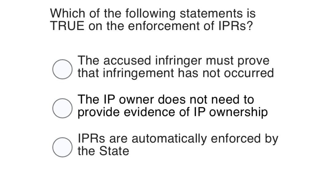 Which of the following statements is
TRUE on the enforcement of IPRS?
The accused infringer must prove
that infringement has not occurred.
The IP owner does not need to
provide evidence of IP ownership
IPRS are automatically enforced by
the State