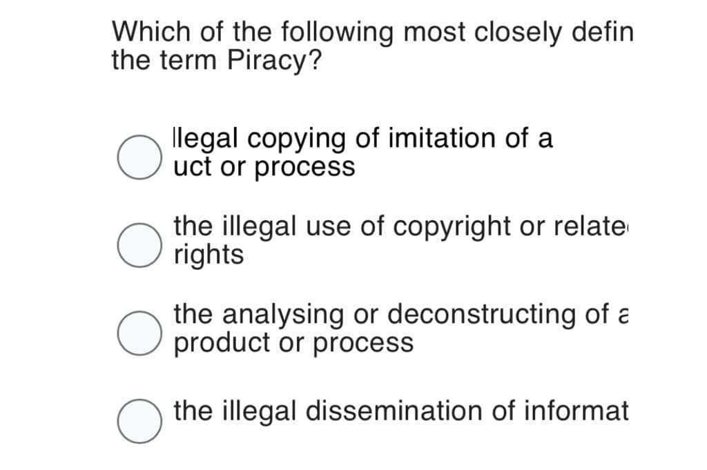Which of the following most closely defin
the term Piracy?
O
llegal copying of imitation of a
uct or process
the illegal use of copyright or relate
rights
the analysing or deconstructing of a
product or process
the illegal dissemination of informat