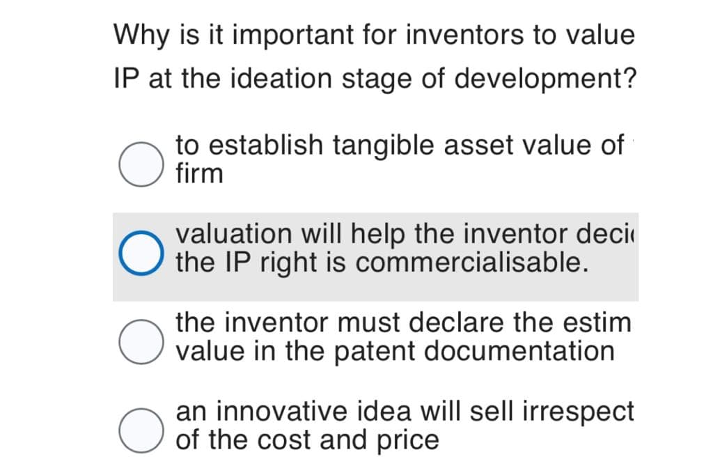 Why is it important for inventors to value
IP at the ideation stage of development?
to establish tangible asset value of
firm
valuation will help the inventor deci
the IP right is commercialisable.
the inventor must declare the estim
value in the patent documentation
an innovative idea will sell irrespect
of the cost and price