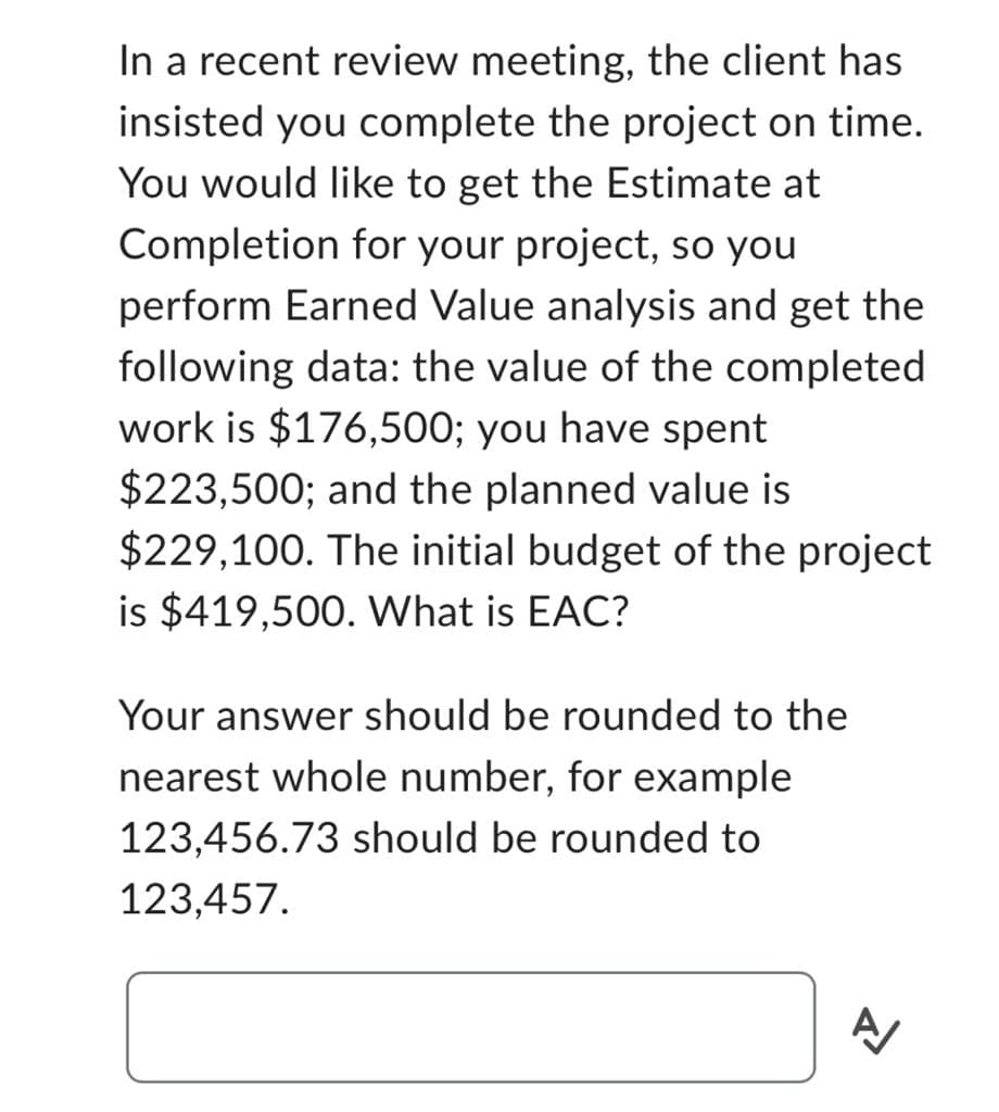 In a recent review meeting, the client has
insisted you complete the project on time.
You would like to get the Estimate at
Completion for your project, so you
perform Earned Value analysis and get the
following data: the value of the completed
work is $176,500; you have spent
$223,500; and the planned value is
$229,100. The initial budget of the project
is $419,500. What is EAC?
Your answer should be rounded to the
nearest whole number, for example
123,456.73 should be rounded to
123,457.
A