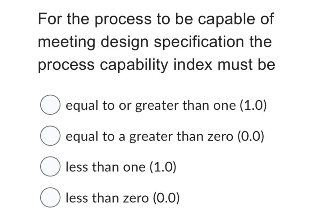 For the process to be capable of
meeting design specification the
process capability index must be
equal to or greater than one (1.0)
equal to a greater than zero (0.0)
less than one (1.0)
less than zero (0.0)