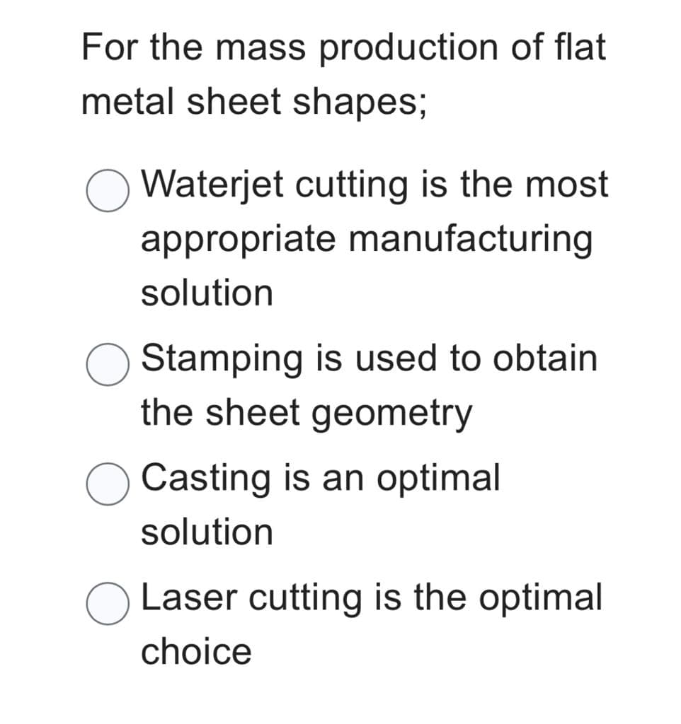 For the mass production of flat
metal sheet shapes;
Waterjet cutting is the most
appropriate manufacturing
solution
Stamping is used to obtain
the sheet geometry
Casting is an optimal
solution
Laser cutting is the optimal
choice