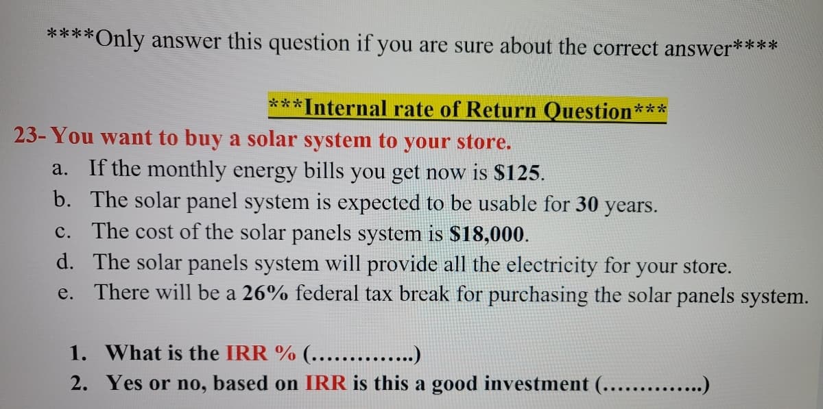 ****Only answer this question if you are sure about the correct answer****
***Internal rate of Return Question***
23- You want to buy a solar system to your store.
If the monthly energy bills you get now is $125.
b. The solar panel system is expected to be usable for 30 years.
c. The cost of the solar panels system is $18,000.
d. The solar panels system will provide all the electricity for your store.
e. There will be a 26% federal tax break for purchasing the solar panels system.
a.
1. What is the IRR % (...... .)
2. Yes or no, based on IRR is this a good investment (...... .)
