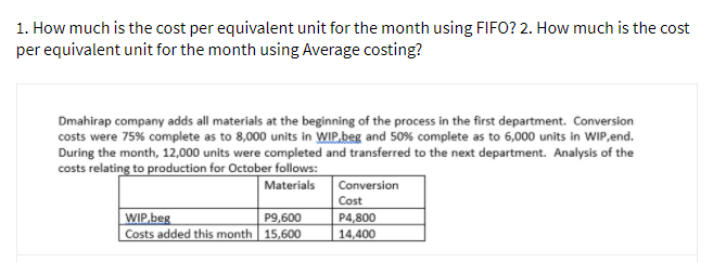 1. How much is the cost per equivalent unit for the month using FIFO? 2. How much is the cost
per equivalent unit for the month using Average costing?
Dmahirap company adds all materials at the beginning of the process in the first department. Conversion
costs were 75% complete as to 8,000 units in WIP.beg and 50% complete as to 6,000 units in WIP,end.
During the month, 12,000 units were completed and transferred to the next department. Analysis of the
costs relating to production for October follows:
Materials
Conversion
Cost
WIP,beg
Costs added this month 15,600
P4,800
14,400
P9,600
