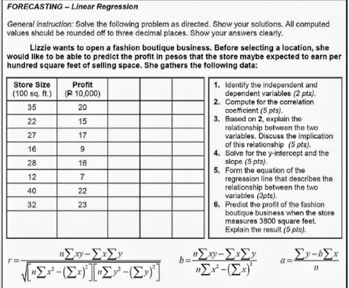FORECASTING - Linear Regression
General instruction: Solve the following problem as directed. Show your solutions. All computed
values should be rounded off to three decimal places. Show your answers clearly.
Lizzie wants to open a fashion boutique business. Before selecting a location, she
would like to be able to predict the profit in pesos that the store maybe expected to earn per
hundred square feet of selling space. She gathers the following data:
Store Size
Profit
1. Identify the independent and
dependent variables (2 pts).
2. Compute for the correlation
coefficient (5 pts).
3. Based on 2, explain the
relationship between the two
variables. Discuss the implication
of this relationship (5 pts).
4. Solve for the y-intercept and the
slope (5 pts).
5. Form the equation of the
regression line that describes the
relationship between the two
variables (3pts).
6. Predict the profit of the fashion
boutique business when the store
measures 3800 square feet.
Explain the result (5 pts).
(100 sq. ft.)
(R 10,000)
35
20
22
15
27
17
16
28
16
12
7
40
22
32
23
b=-
a =
"E-(E*
