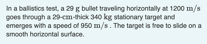In a ballistics test, a 29 g bullet traveling horizontally at 1200 m/s
goes through a 29-cm-thick 340 kg stationary target and
emerges with a speed of 950 m/s . The target is free to slide on a
smooth horizontal surface.
