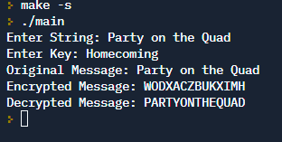 > make -s
> ./main
Enter String: Party on the Quad
Enter Key: Homecoming
Original Message: Party on the Quad
Encrypted Message: WODXACZBUKXIMH
Decrypted Message: PARTYONTHEQUAD
