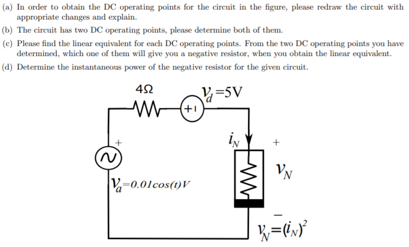 (a) In order to obtain the DC operating points for the circuit in the figure, please redraw the circuit with
appropriate changes and explain.
(b) The circuit has two DC operating points, please determine both of them.
(c) Please find the linear equivalent for each DC operating points. From the two DC operating points you have
determined, which one of them will give you a negative resistor, when you obtain the linear equivalent.
(d) Determine the instantaneous power of the negative resistor for the given circuit.
=5V
+1
ly
V=0.01cos(t)V
