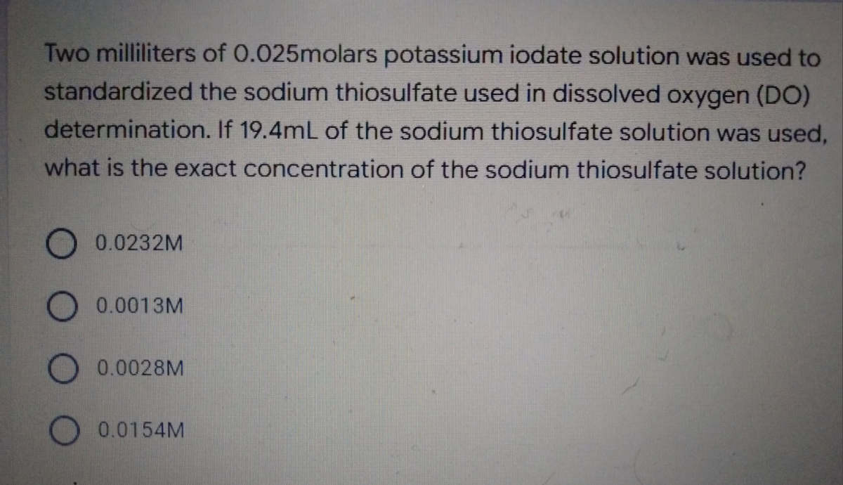 Two milliliters of 0.025molars potassium iodate solution was used to
standardized the sodium thiosulfate used in dissolved oxygen (DO)
determination. If 19.4mL of the sodium thiosulfate solution was used,
what is the exact concentration of the sodium thiosulfate solution?
0.0232M
0.0013M
O 0.0028M
O 0.0154M
