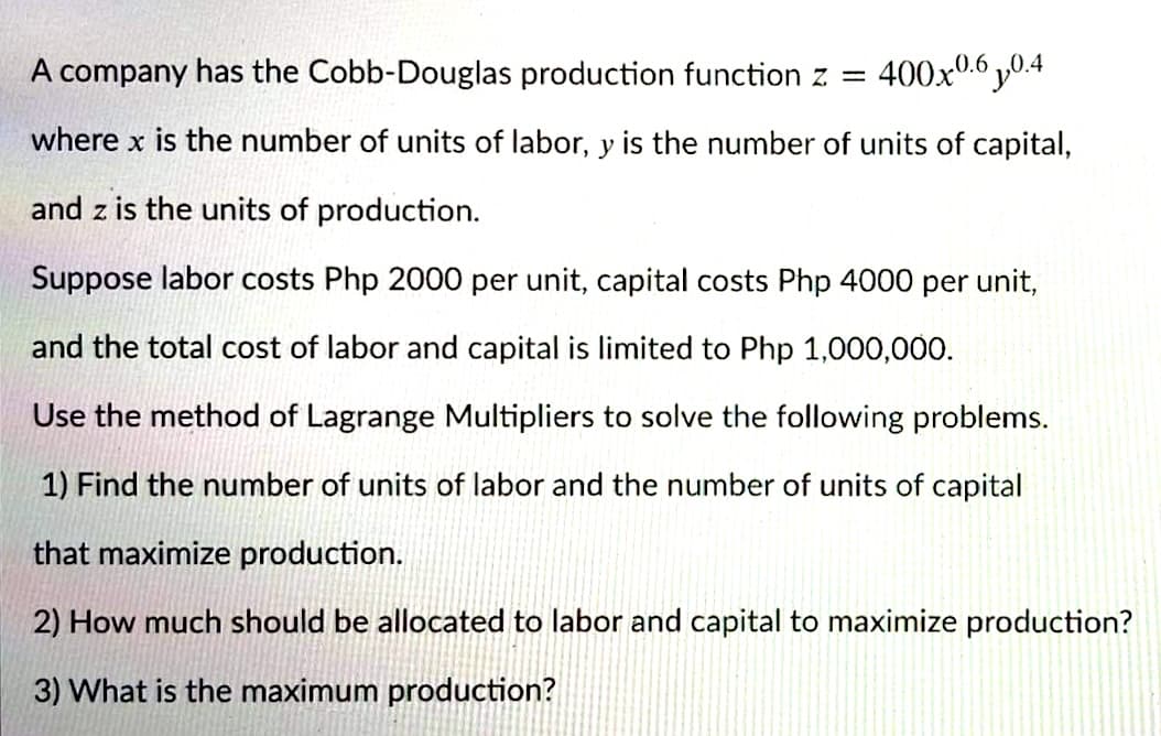 A company has the Cobb-Douglas production function z =
400x0.6 y0.4
where x is the number of units of labor, y is the number of units of capital,
and z is the units of production.
Suppose labor costs Php 2000 per unit, capital costs Php 4000 per unit,
and the total cost of labor and capital is limited to Php 1,000,000.
Use the method of Lagrange Multipliers to solve the following problems.
1) Find the number of units of labor and the number of units of capital
that maximize production.
2) How much should be allocated to labor and capital to maximize production?
3) What is the maximum production?
