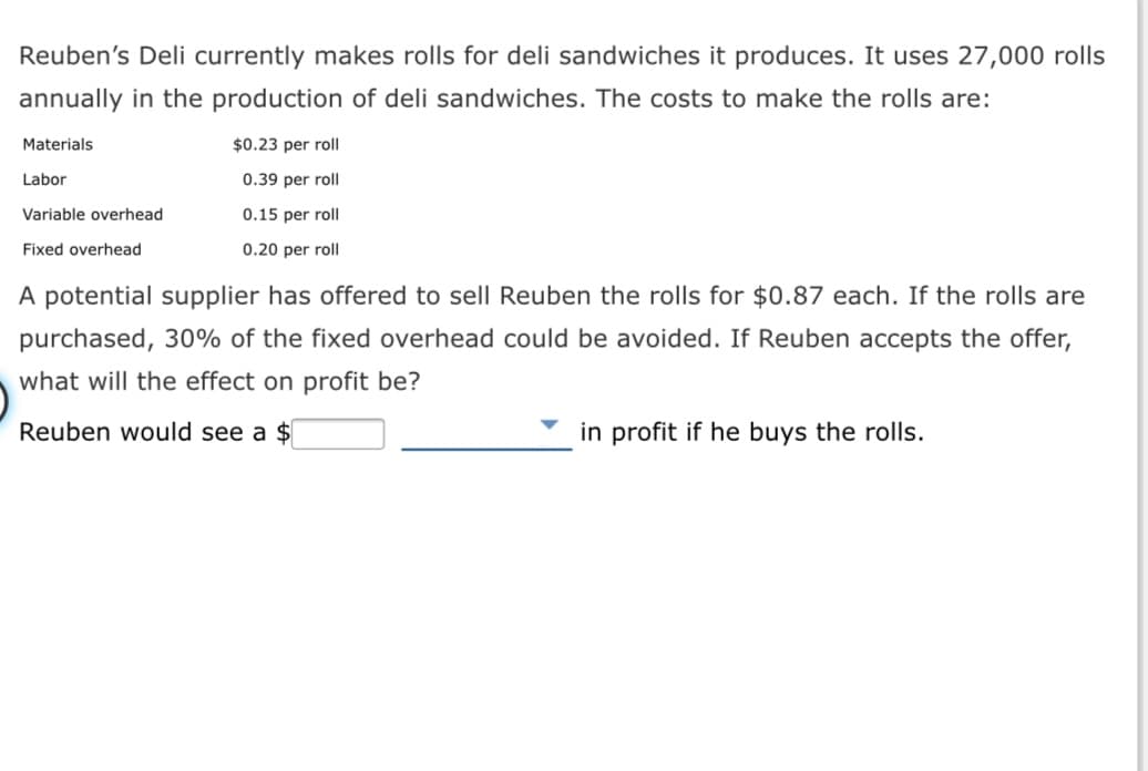 Reuben's Deli currently makes rolls for deli sandwiches it produces. It uses 27,000 rolls
annually in the production of deli sandwiches. The costs to make the rolls are:
Materials
$0.23 per roll
Labor
0.39 per roll
Variable overhead
0.15 per roll
Fixed overhead
0.20 per roll
A potential supplier has offered to sell Reuben the rolls for $0.87 each. If the rolls are
purchased, 30% of the fixed overhead could be avoided. If Reuben accepts the offer,
what will the effect on profit be?
Reuben would see a $
in profit if he buys the rolls.
