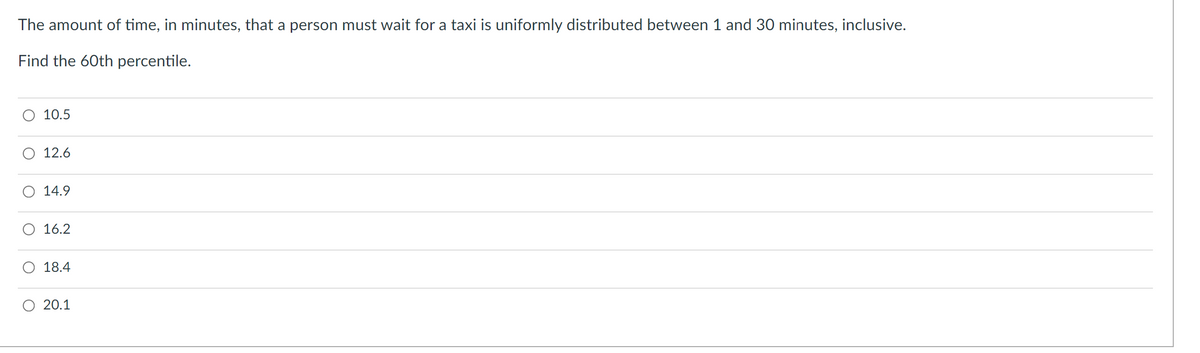 The amount of time, in minutes, that a person must wait for a taxi is uniformly distributed between 1 and 30 minutes, inclusive.
Find the 60th percentile.
10.5
12.6
14.9
16.2
18.4
20.1
