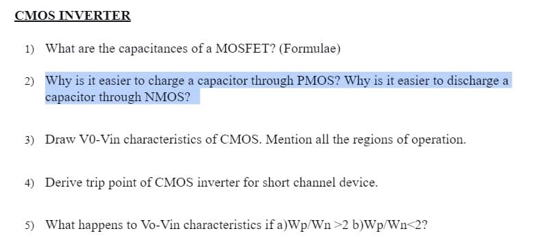 CMOS INVERTER
1) What are the capacitances of a MOSFET? (Formulae)
2) Why is it easier to charge a capacitor through PMOS? Why is it easier to discharge a
capacitor through NMOS?
3) Draw VO-Vin characteristics of CMOS. Mention all the regions of operation.
4) Derive trip point of CMOS inverter for short channel device.
5) What happens to Vo-Vin characteristics if a)Wp/Wn >2 b)Wp/Wn<2?

