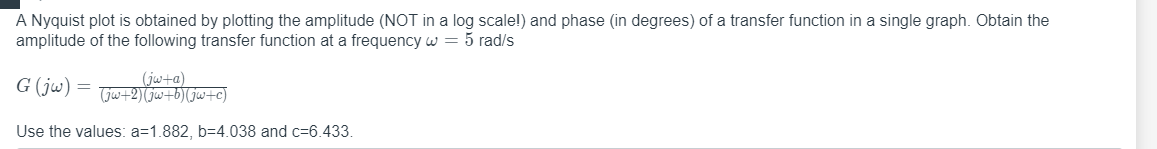 A Nyquist plot is obtained by plotting the amplitude (NOT in a log scale!) and phase (in degrees) of a transfer function in a single graph. Obtain the
amplitude of the following transfer function at a frequency w = 5 rad/s
G (jw)
jw+a)
Gw+2)Gjw+61(jw+c)
Use the values: a=1.882, b=4.038 and c=6.433.
