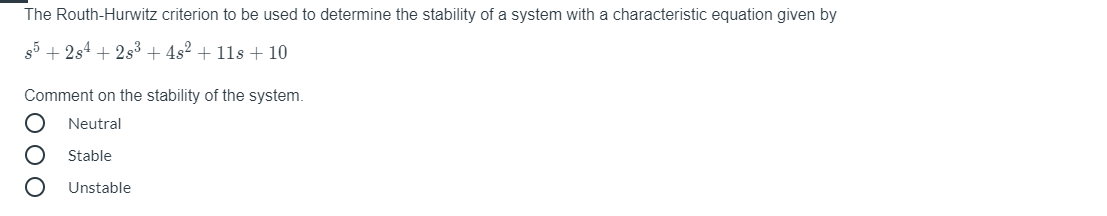 The Routh-Hurwitz criterion to be used to determine the stability of a system with a characteristic equation given by
85 + 2s4 + 2s3 + 4s² + 11s + 10
Comment on the stability of the system.
Neutral
Stable
Unstable
