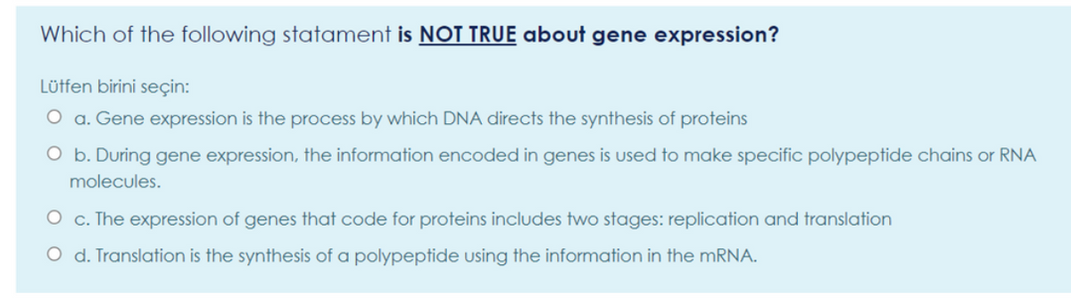 Which of the following statament is NOT TRUE about gene expression?
Lüffen birini seçin:
O a. Gene expression is the process by which DNA directs the synthesis of proteins
O b. During gene expression, the information encoded in genes is used to make specific polypeptide chains or RNA
molecules.
O c. The expression of genes that code for proteins includes two stages: replication and translation
O d. Translation is the synthesis of a polypeptide using the information in the MRNA.
