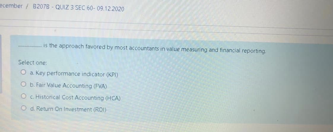 ecember / B207B - QUIZ 3 SEC 60- 09.12.2020
is the approach favored by most accountants in value measuring and financial reporting.
Select one:
O a. Key performance indicator (KPI)
O b. Fair Value Accounting (FVA)
O c. Historical Cost Accounting (HCA)
O d. Return On Investment (ROI)
