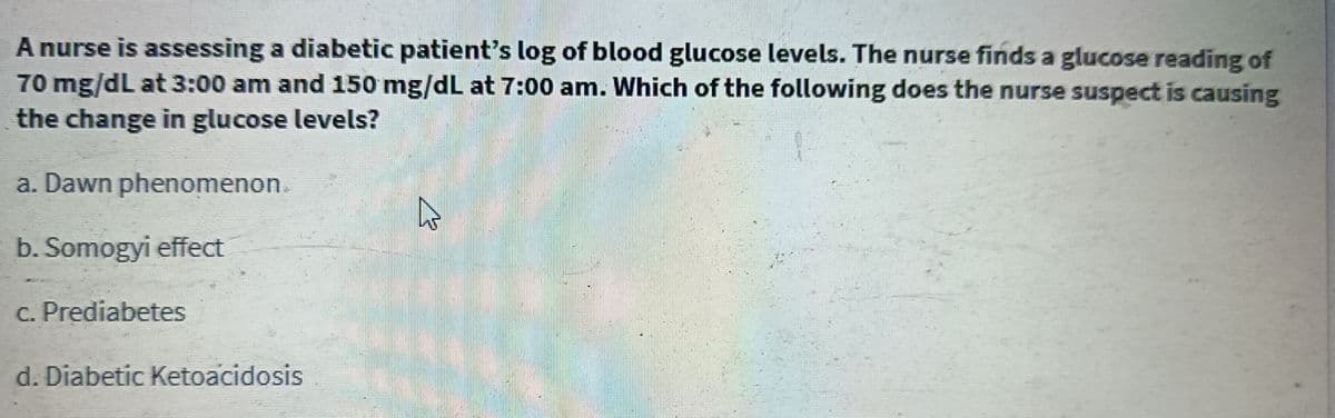 A nurse is assessing a diabetic patient's log of blood glucose levels. The nurse finds a glucose reading of
70 mg/dL at 3:00 am and 150 mg/dL at 7:00 am. Which of the following does the nurse suspect is causing
the change in glucose levels?
a. Dawn phenomenon.
4
b. Somogyi effect
c. Prediabetes
d. Diabetic Ketoacidosis