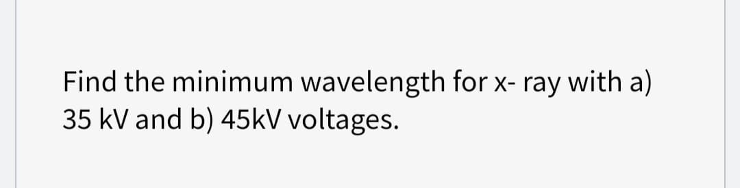 Find the minimum wavelength for x-ray with a)
35 kV and b) 45kV voltages.