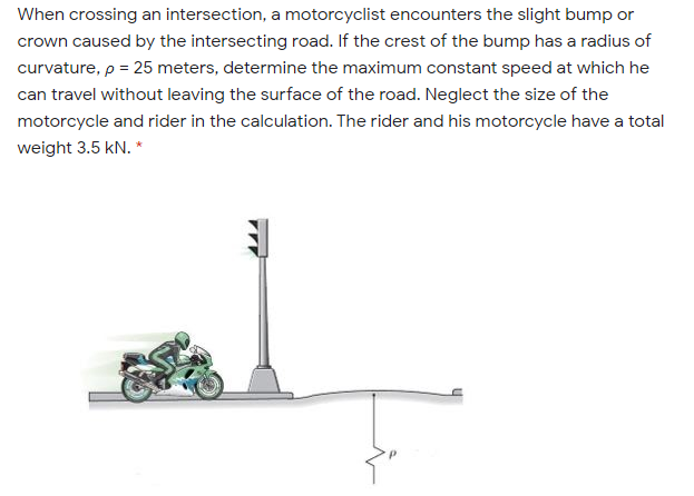 When crossing an intersection, a motorcyclist encounters the slight bump or
crown caused by the intersecting road. If the crest of the bump has a radius of
curvature, p = 25 meters, determine the maximum constant speed at which he
can travel without leaving the surface of the road. Neglect the size of the
motorcycle and rider in the calculation. The rider and his motorcycle have a total
weight 3.5 kN. *
