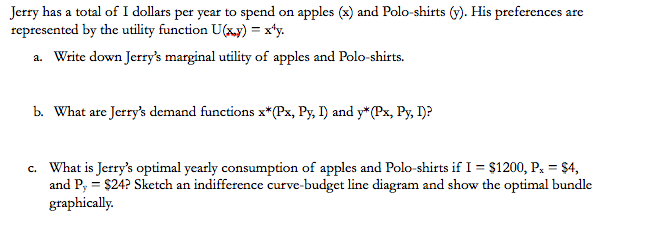 Jerry has a total of I dollars per year to spend on apples (x) and Polo-shirts (y). His preferences are
represented by the utility function U(x,y) = x¹y.
a. Write down Jerry's marginal utility of apples and Polo-shirts.
b. What are Jerry's demand functions x*(Px, Py, I) and y*(Px, Py, I)?
c. What is Jerry's optimal yearly consumption of apples and Polo-shirts if I = $1200, Px = $4,
and Py = $24? Sketch an indifference curve-budget line diagram and show the optimal bundle
graphically.