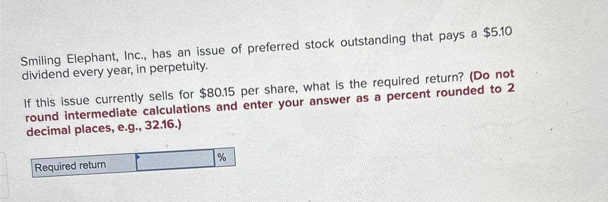 Smiling Elephant, Inc., has an issue of preferred stock outstanding that pays a $5.10
dividend every year, in perpetuity.
If this issue currently sells for $80.15 per share, what is the required return? (Do not
round intermediate calculations and enter your answer as a percent rounded to 2
decimal places, e.g., 32.16.)
Required return
%