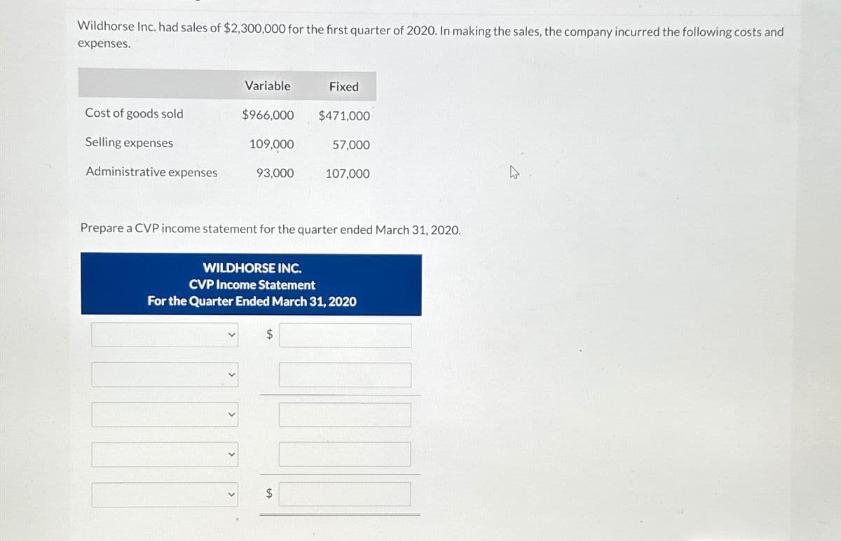 Wildhorse Inc. had sales of $2,300,000 for the first quarter of 2020. In making the sales, the company incurred the following costs and
expenses.
Variable
Fixed
Cost of goods sold
$966,000 $471,000
Selling expenses
109,000
57,000
Administrative expenses
93,000
107,000
Prepare a CVP income statement for the quarter ended March 31, 2020.
WILDHORSE INC.
CVP Income Statement
For the Quarter Ended March 31, 2020
>
$
$