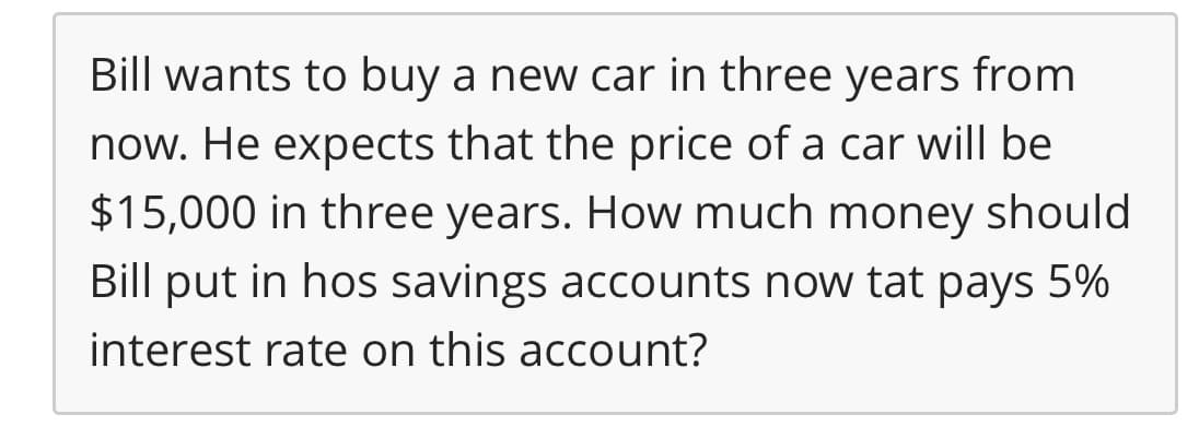 Bill wants to buy a new car in three years from
now. He expects that the price of a car will be
$15,000 in three years. How much money should
Bill put in hos savings accounts now tat pays 5%
interest rate on this account?

