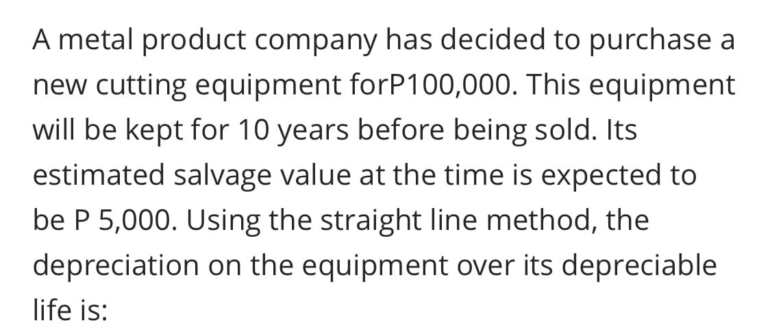 A metal product company has decided to purchase a
new cutting equipment forP100,000. This equipment
will be kept for 10 years before being sold. Its
estimated salvage value at the time is expected to
be P 5,000. Using the straight line method, the
depreciation on the equipment over its depreciable
life is:
