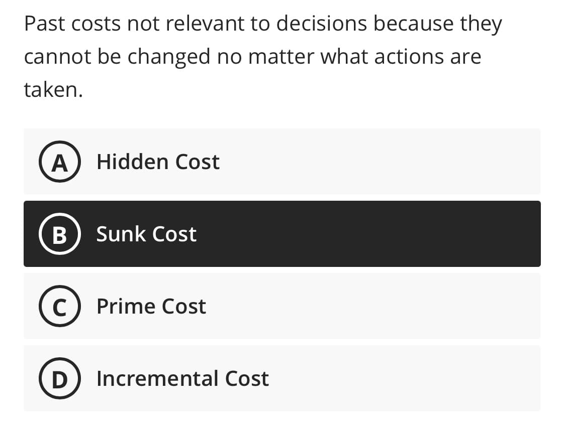 Past costs not relevant to decisions because they
cannot be changed no matter what actions are
taken.
Hidden Cost
Sunk Cost
C
Prime Cost
D
Incremental Cost
B
