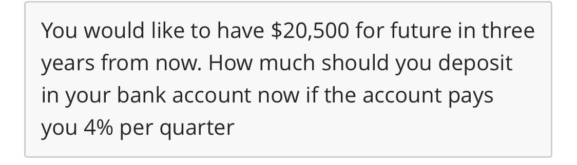 You would like to have $20,500 for future in three
years from now. How much should you deposit
your bank account now if the account pays
in
you 4% per quarter
