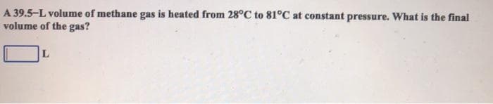 A 39.5-L volume of methane gas is heated from 28°C to 81°C at constant pressure. What is the final
volume of the gas?
