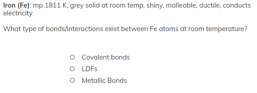 Iron (Fe): mp 1811 K, grey solid at room temp, shiny, malleable, ductile, conducts
electricity
What type of bonds/interactions exist between Fe atoms at room temperature?
Covalent bonds
LDFS
O Metallic Bonds
