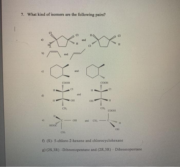 7. What kind of isomers are the following pairs?
and
and
and
COOH
COOH
CI
Cl
H.
and
d)
OH
Ci
CH
COOH
e)
HO.
and
CH, -
HOO
CH
f) (S)- 5-chloro-2-hexene and chlorocyclohexane
g) (2S,3R) Dibromopentane and (2R,3R) Dibromopentane
%3D
