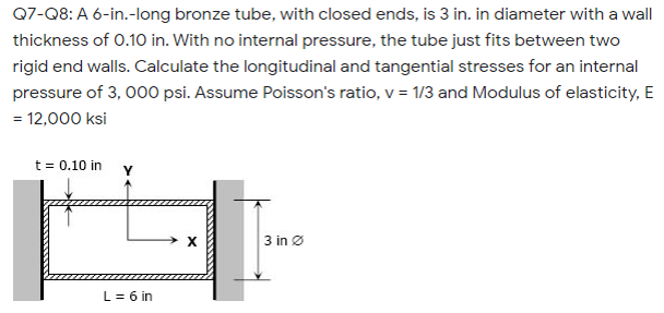 Q7-Q8: A 6-in.-long bronze tube, with closed ends, is 3 in. in diameter with a wall
thickness of 0.10 in. With no internal pressure, the tube just fits between two
rigid end walls. Calculate the longitudinal and tangential stresses for an internal
pressure of 3, 000 psi. Assume Poisson's ratio, v = 1/3 and Modulus of elasticity, E
= 12,000 ksi
t = 0.10 in Y
3 in Ø
L = 6 in
