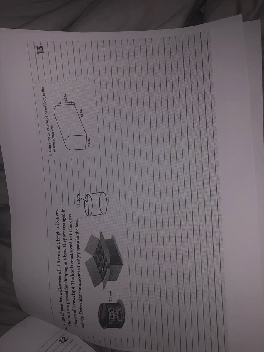 12
18. A can of peas has a diameter of 11.0
and a height of 7.4 cm.
The cans are packed for shipping in a box. They are arranged in
2 layers of 3 rows by 4. The box is constructed to fit the cans
snugly. Determine the amount of empty space in the box.
10 cm
March
REEN PEAS
7.4 cm
11.0cm.
4. Determine the volume of the mailbox, to the
nearest square inch.
5.5 in.
12.5 in.
6.2 in.
13