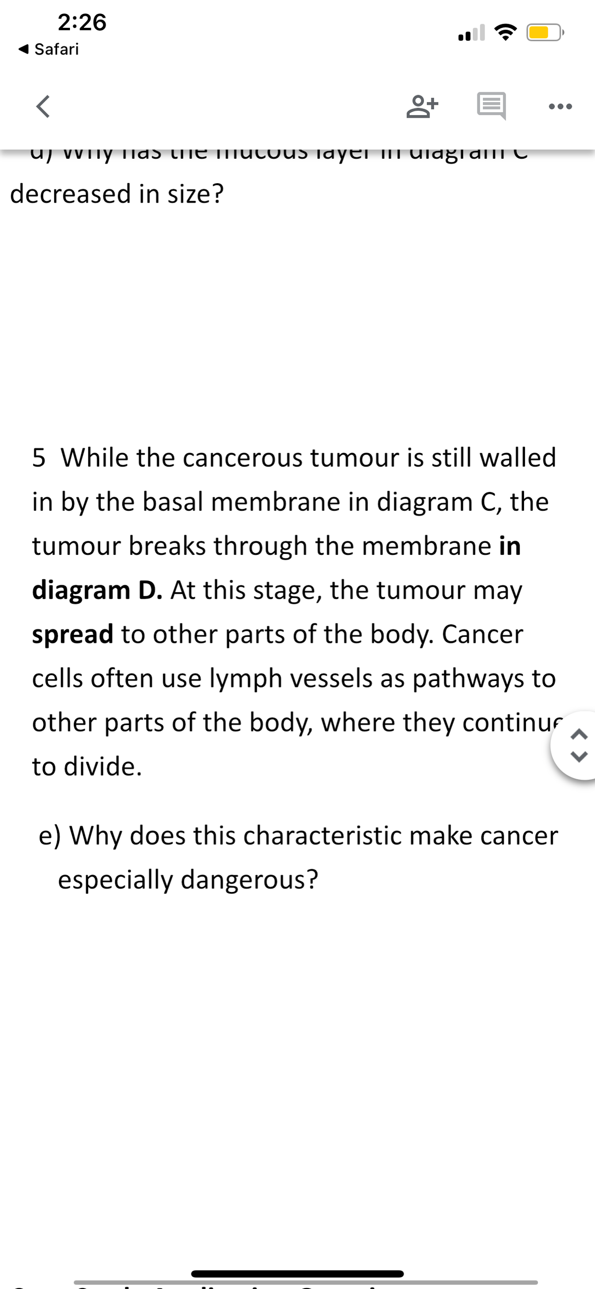 2:26
◄ Safari
<
пу паэ сhe n
decreased in size?
8+ E
us Tayer III ulagial C
●●●
5 While the cancerous tumour is still walled
in by the basal membrane in diagram C, the
tumour breaks through the membrane in
diagram D. At this stage, the tumour may
spread to other parts of the body. Cancer
cells often use lymph vessels as pathways to
other parts of the body, where they continu
to divide.
e) Why does this characteristic make cancer
especially dangerous?