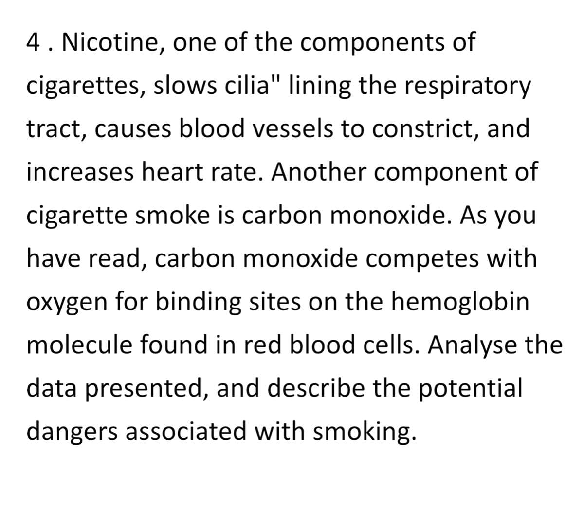 4. Nicotine, one of the components of
cigarettes, slows cilia" lining the respiratory
tract, causes blood vessels to constrict, and
increases heart rate. Another component of
cigarette smoke is carbon monoxide. As you
have read, carbon monoxide competes with
oxygen for binding sites on the hemoglobin
molecule found in red blood cells. Analyse the
data presented, and describe the potential
dangers associated with smoking.