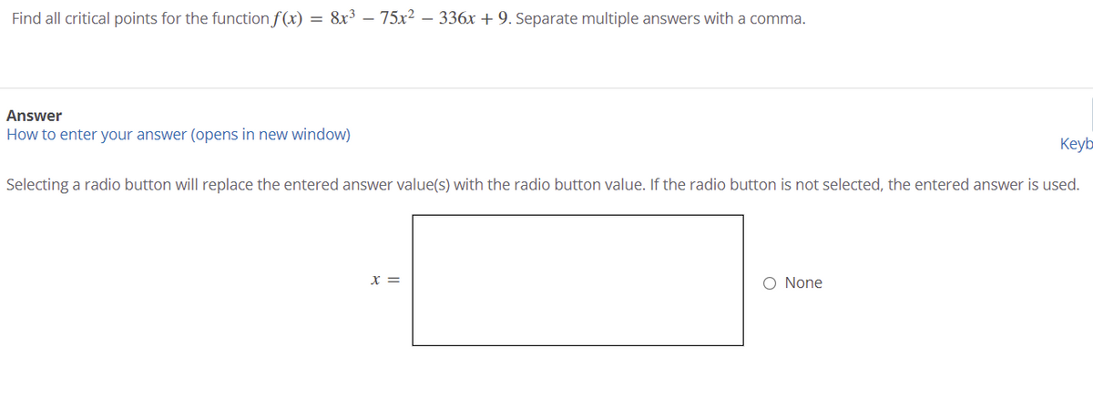 Find all critical points for the function f (x)
= 8x3 – 75x² – 336x + 9. Separate multiple answers with a comma.
Answer
How to enter your answer (opens in new window)
Keyb
Selecting a radio button will replace the entered answer value(s) with the radio button value. If the radio button is not selected, the entered answer is used.
X =
O None

