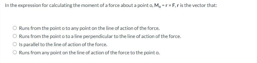 In the expression for calculating the moment of a force about a point o, Mo = rx F, r is the vector that:
Runs from the point o to any point on the line of action of the force.
Runs from the point o to a line perpendicular to the line of action of the force.
Is parallel to the line of action of the force.
Runs from any point on the line of action of the force to the point o.