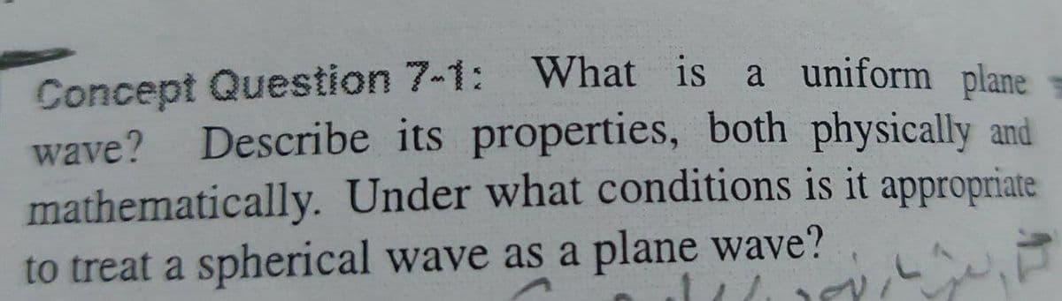 Concept Question 7-1: What is a uniform plane
wave? Describe its properties, both physically and
mathematically. Under what conditions is it appropriate
to treat a spherical wave as a plane wave?