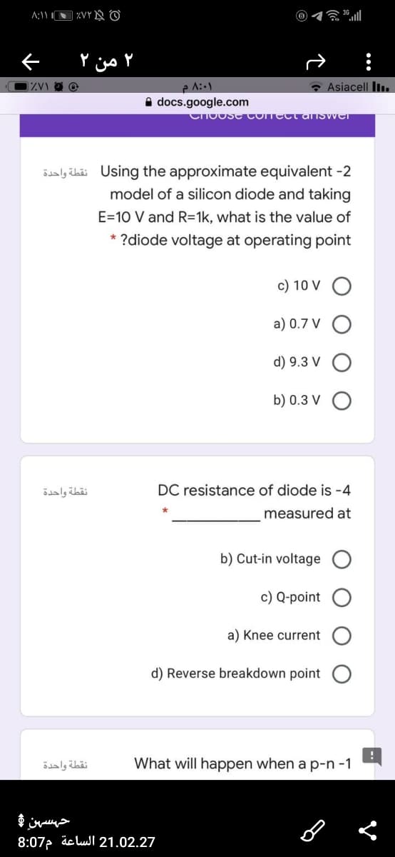 贪0l
۲ من ۲
• Asiacell Il.
A docs.google.com
Choose Conectarnswer
Saly ihii Using the approximate equivalent -2
model of a silicon diode and taking
E=10 V and R=1k, what is the value of
* ?diode voltage at operating point
c) 10 V O
a) 0.7 V O
d) 9.3 V
b) 0.3 V O
نقطة واحدة
DC resistance of diode is -4
measured at
b) Cut-in voltage
c) Q-point
a) Knee current
d) Reverse breakdown point
نقطة واحدة
What will happen when a p-n -1
حہسہن و
8:07. äc lul 21.02.27
