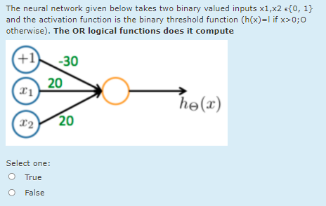 The neural network given below takes two binary valued inputs x1,x2 e{0, 1}
and the activation function is the binary threshold function (h(x)=l if x>0;0
otherwise). The OR logical functions does it compute
(+1)
-30
20
he(x)
x2
20
Select one:
True
False
