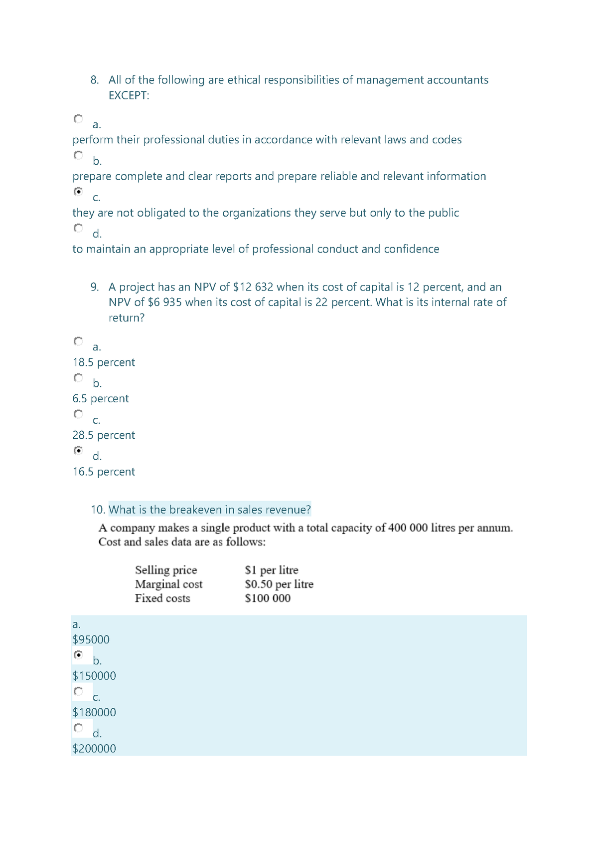 8. All of the following are ethical responsibilities of management accountants
EXCEPT:
а.
perform their professional duties in accordance with relevant laws and codes
b.
prepare complete and clear reports and prepare reliable and relevant information
C.
they are not obligated to the organizations they serve but only to the public
d.
to maintain an appropriate level of professional conduct and confidence
9. A project has an NPV of $12 632 when its cost of capital is 12 percent, and an
NPV of $6 935 when its cost of capital is 22 percent. What is its internal rate of
return?
а.
18.5 percent
b.
6.5 percent
C.
28.5 percent
d.
16.5 percent
10. What is the breakeven in sales revenue?
A company makes a single product with a total capacity of 400 000 litres per annum.
Cost and sales data are as follows:
Selling price
Marginal cost
Fixed costs
S1 per litre
s0.50 per litre
$100 000
a.
$95000
b.
$150000
С.
$180000
d.
$200000
